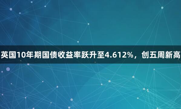 英国10年期国债收益率跃升至4.612%，创五周新高